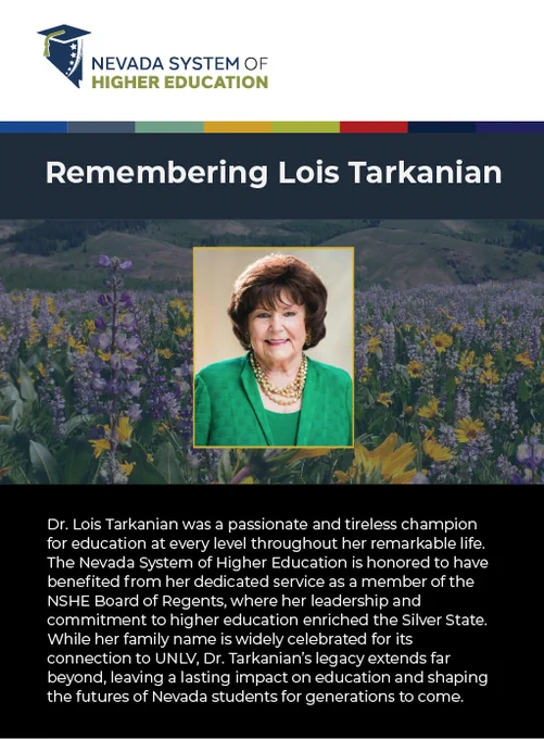 Dr. Lois Tarkanian was a passionate and tireless champion for education at every level throughout her remarkable life. The Nevada System of Higher Education is honored to have benefited from her dedicated service as a member of the NSHE Board of Regents, where her leadership and commitment to higher education enriched the Silver State. While her family name is widely celebrated for its connection to UNLV, Dr. Tarkanian’s legacy extends far beyond, leaving a lasting impact on education and shaping the futures of Nevada students for generations to come. 