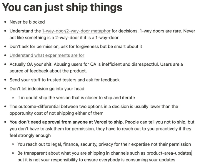 # You can just ship things

- Never be blocked
- Understand the [1-way-door/2-way-door metaphor](https://shit.management/one-way-and-two-way-door-decisions/) for decisions. 1-way doors are rare. Never act like something is a 2-way-door if it is a 1-way-door
- Don’t ask for permission, ask for forgiveness but be smart about it
- Understand what experiments are for
- Actually QA your shit. Abusing users for QA is inefficient and disrespectful. Users are a source of feedback about the product
- Send your stuff to trusted testers and ask for feedback
- Don’t let indecision go into your head
    - If in doubt ship the version that is closer to ship and iterate
- The outcome-differential between two options in a decision is usually lower than the opportunity cost of not shipping either of them
- **You don’t need approval from anyone at Vercel to ship.** People can tell you not to ship, but you don’t have to a