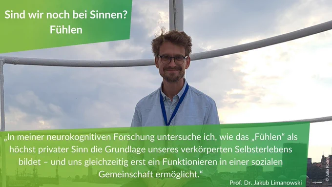 Statement von Professor Jakub Limanowski zur Veranstaltung Sind wir noch bei Sinnen? - Fühlen: "In meiner neurokognitiven Forschung untersuche ich, wie das „Fühlen“ als höchst privater Sinn die Grundlage unseres verkörperten Selbsterlebens bildet – und uns gleichzeitig erst ein Funktionieren in einer sozialen Gemeinschaft ermöglicht."
