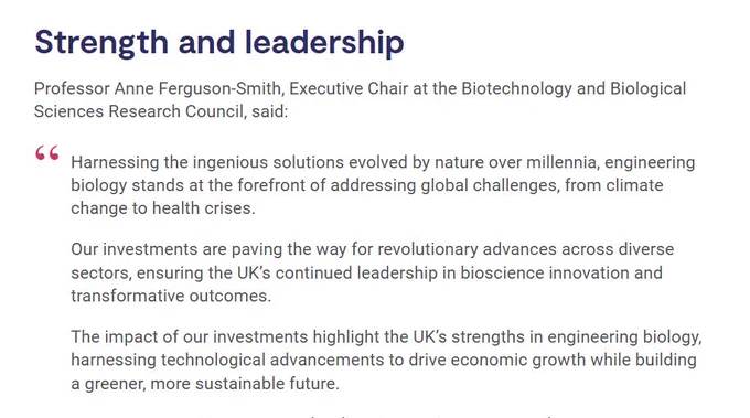 Screenshot of quote from news item. Text reads:

'Strength and leadership
Professor Anne Ferguson-Smith, Executive Chair at the Biotechnology and Biological Sciences Research Council, said:

"Harnessing the ingenious solutions evolved by nature over millennia, engineering biology stands at the forefront of addressing global challenges, from climate change to health crises.

Our investments are paving the way for revolutionary advances across diverse sectors, ensuring the UK’s continued leadership in bioscience innovation and transformative outcomes.

The impact of our investments highlight the UK’s strengths in engineering biology, harnessing technological advancements to drive economic growth while building a greener, more sustainable future."
