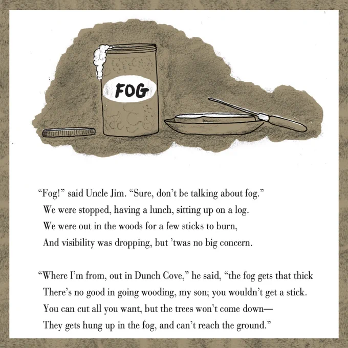 The first few stanzas of Fog. The title is written on a jam jar. Fog so thick you could spread it on toast. [text in image] "Fog!" said Uncle Jim. "Sure, don't be talking about fog." We were stopped, having a lunch, sitting up on a log. We were out in the woods for a few sticks to burn. And visibility was dropping, but 'twas no big concern. "Where I'm from, out in Dunch Cove," he said, "the fog gets that thick there's no good in going wooding, my son; you won't get a stick. You can cut all you want, but the trees won't come down - they gets hung up in the fog, and can't reach the ground."