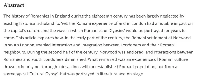Abstract
The history of Romanies in England during the eighteenth century has been largely neglected by existing historical scholarship. Yet, the Romani experience of and in London had a notable impact on the capital's culture and the ways in which Romanies or ‘Gypsies’ would be portrayed for years to come. This article explores how, in the early part of the century, the Romani settlement at Norwood in south London enabled interaction and integration between Londoners and their Romani neighbours. During the second half of the century, Norwood was enclosed, and interactions between Romanies and south Londoners diminished. What remained was an experience of Romani culture drawn primarily not through interactions with an established Romani population, but from a stereotypical ‘Cultural Gypsy’ that was portrayed in literature and on stage.