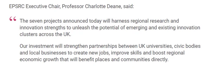 EPSRC Executive Chair, Professor Charlotte Deane, said:

The seven projects announced today will harness regional research and innovation strengths to unleash the potential of emerging and existing innovation clusters across the UK.

Our investment will strengthen partnerships between UK universities, civic bodies and local businesses to create new jobs, improve skills and boost regional economic growth that will benefit places and communities directly.
