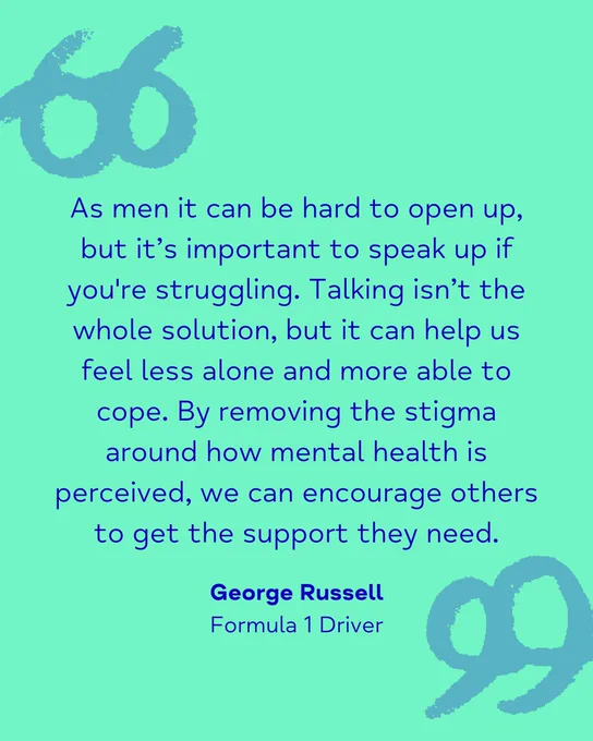 As men it can be hard to open up, but it’s important to speak up if you're struggling. Talking isn’t the whole solution, but it can help us feel less alone and more able to cope. By removing the stigma around how mental health is perceived, we can encourage others to get the support they need. George Russell Formula 1 Driver
