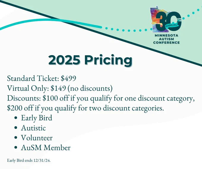 Graphic detailing pricing for the 30th Annual Minnesota Autism Conference. Text reads: '2025 Pricing. Standard Ticket: $499. Virtual Only: $149 (no discounts). Discounts: $100 off if you qualify for one discount category, $200 off if you qualify for two discount categories: Early Bird, Autistic, Volunteer, AuSM Member. Early Bird ends 12/31/24.' The conference logo featuring '30th Annual Minnesota Autism Conference' with a colorful Minnesota map is in the top right corner. The background is white with light teal accents and a teal dotted line