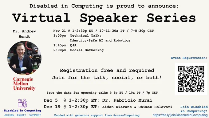 Disabled in Computing is proud to announce:
Virtual Speaker Series
Dr. Andrew Hundt 
[image shows man with short hair smiling with a robot next to him]
Carnegie Mellon University

Nov 7 @ 1-2:30p ET / 10-11:30a PT / 7-8:30p CET
1:00pm: Technical Talk: 
Identity-Safe AI and Robotics
1:45pm: Q&A
2:00pm: Social Gathering

Registration free and required: https://bit.ly/HundtTalk  
Join for the talk, social, or both!
Mark your calendar for upcoming talks @ 1p ET / 10a PT / 7p CET
Dec 5  @ 1-2:30p ET: Dr. Fabricio Murai
Dec 19 @ 1-2:30p ET: Aidan Kierans & Chiman Salavati

[Logo shows wheelchair user at desk with laptop. Text: Disabled in Computing | Access - Equity - Support]
Funded with generous support from AccessComputing
Join Disabled in Computing! https://bit.ly/joinDisabledInComputing
