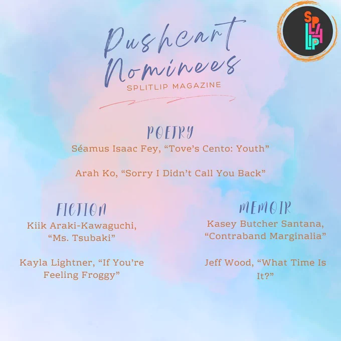 Pushcart Nominees:
Séamus Isaac Fey
Arah Ko
Kasey Butcher Santana
Jeff Wood
Kiik Araki-Kawaguchi
Kayla Lightner
