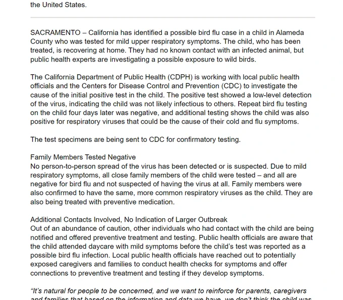 A screenshot of text that reads in part: "SACRAMENTO – California has identified a possible bird flu case in a child in Alameda County who was tested for mild upper respiratory symptoms. The child, who has been treated, is recovering at home. They had no known contact with an infected animal, but public health experts are investigating a possible exposure to wild birds. The California Department of Public Health (CDPH) is working with local public health officials and the Centers for Disease Control and Prevention (CDC) to investigate the cause of the initial positive test in the child. The positive test showed a low-level detection of the virus, indicating the child was not likely infectious to others. Repeat bird flu testing on the child four days later was negative, and additional testing shows the child was also positive for respiratory viruses that could be the cause of their cold and flu symptoms. The test specimens are being sent to CDC for confirmatory testing. Family Members T