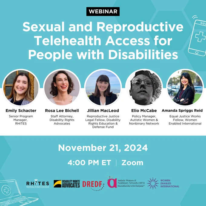 Webinar title with headshots of Emily Schacter, Senior Program Manager, RHITES, Rosa Lee Bichell, Staff Attorney, Disability Rights Advocates, Jillian MacLeod, Reproductive Justice Legal Fellow, DREDF, Elio McCabe, Policy Manager, Autistic Women & Nonbinary Network, and Amanda Spriggs Reid, Equal Justice Works Fellow, Women Enabled International. Logos for each org are at the bottom.