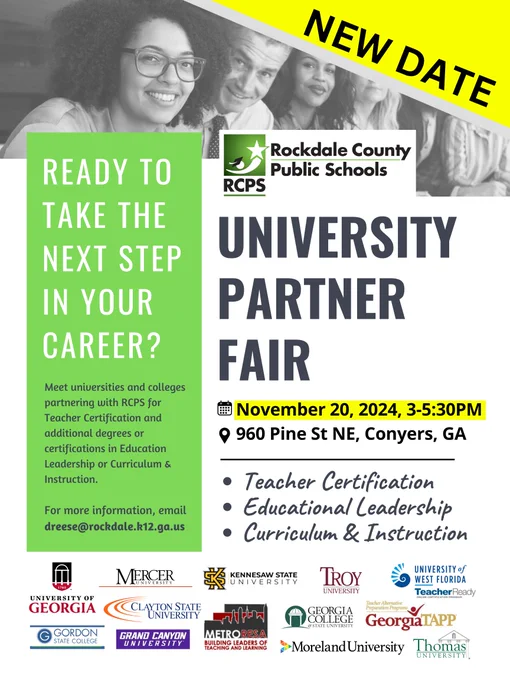 Flyer with smiling adults and RCPS logo, says Ready to take the next step in your career? Meet universities and colleges partnering with RCPS for Teacher Certification and additional degrees/certifications in Education Leadership or Curriculum & Instruction. For more information, email dreese@rockdale.k12.ga.us. Rockdale County Public Schools University Partner Fair November 20, 2024 (3-5:30 PM) 960 Pine St NE, Conyers, GA. Teacher Certification, Educational Leadership, Curriculum & Instruction. Has logos for UGA, Mercer University, Kennesaw State University, Clayton University, Troy University, Thomas University, Metro RESA, University of West Florida Teacher Ready, Georgia TAPP Teacher Alternative Preparation Program, Georgia Collage, Grand Canyon University, Moreland University, Gordon State College.