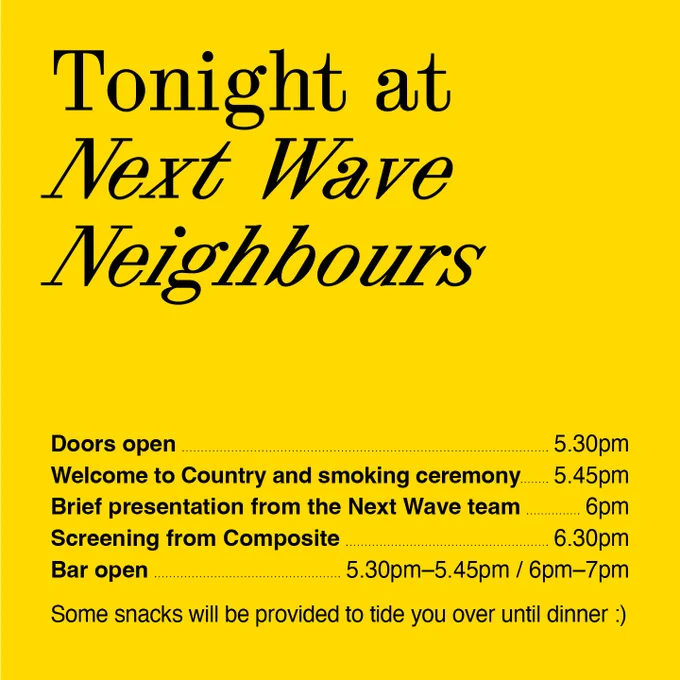 Tonight at Next Wave Neighbours. 
Doors open 5.30pm. 
Welcome to Country and smoking ceremony—5.45 pm.
Brief presentation from the Next Wave team 	—6pm.
Screening from Composite—6.30pm.
Bar open—5.30pm–5.45pm / 6pm–7pm.
Some snacks will be provided to tide you over until dinner :)