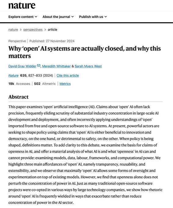 Screenshot of Nature website of linked article with title "https://www.nature.com/articles/s41586-024-08141-1" and abstract:

This paper examines ‘open’ artificial intelligence (AI). Claims about ‘open’ AI often lack precision, frequently eliding scrutiny of substantial industry concentration in large-scale AI development and deployment, and often incorrectly applying understandings of ‘open’ imported from free and open-source software to AI systems. At present, powerful actors are seeking to shape policy using claims that ‘open’ AI is either beneficial to innovation and democracy, on the one hand, or detrimental to safety, on the other. When policy is being shaped, definitions matter. To add clarity to this debate, we examine the basis for claims of openness in AI, and offer a material analysis of what AI is and what ‘openness’ in AI can and cannot provide: examining models, data, labour, frameworks, and computational power. We highlight three main affordances of ‘open’ AI, namely tra