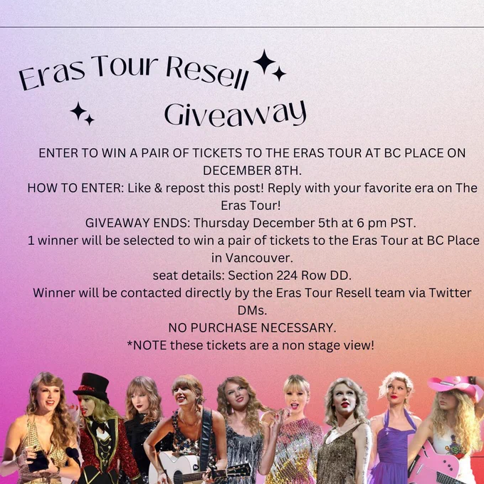 Orange, pink and purple gradient graphic with Taylor Swift throughout the eras on the bottom of the image. 
The text on photo reads:
“Eras Tour Resell Giveaway

ENTER TO WIN A PAIR OF TICKETS TO THE ERAS TOUR AT BC PLACE ON
DECEMBER 8TH.
HOW TO ENTER: Like & repost this post! Reply with your favorite era on The Eras Tour!
GIVEAWAY ENDS: Thursday December 5th at 6 pm PST.
1 winner will be selected to win a pair of tickets to the Eras Tour at BC Place in Vancouver.
seat details: Section 224 Row DD.
Winner will be contacted directly by the Eras Tour Resell team via Twitter
DMs.
NO PURCHASE NECESSARY.
*NOTE these tickets are a non stage view!”