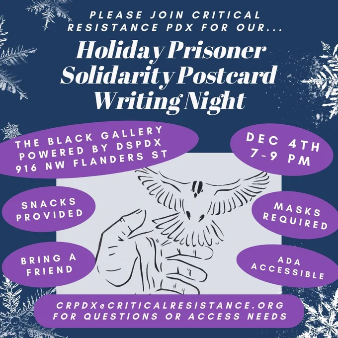Navy blue & purple flyer with white text and snow flakes. A stencil of a hand releasing a bird in the center. Text reads: "Please join Critical Resistance PDX for our...Holiday Prisoner Solidarity Postcard Writing Night. The Black Gallery powered by DSPDX 916 NW Flanders St. Dec 4th, 7-9pm. Snacks provided. Bring a Friend. Masks required. ADA Accessible. crpdx@criticalresistance.org for questions or access needs."