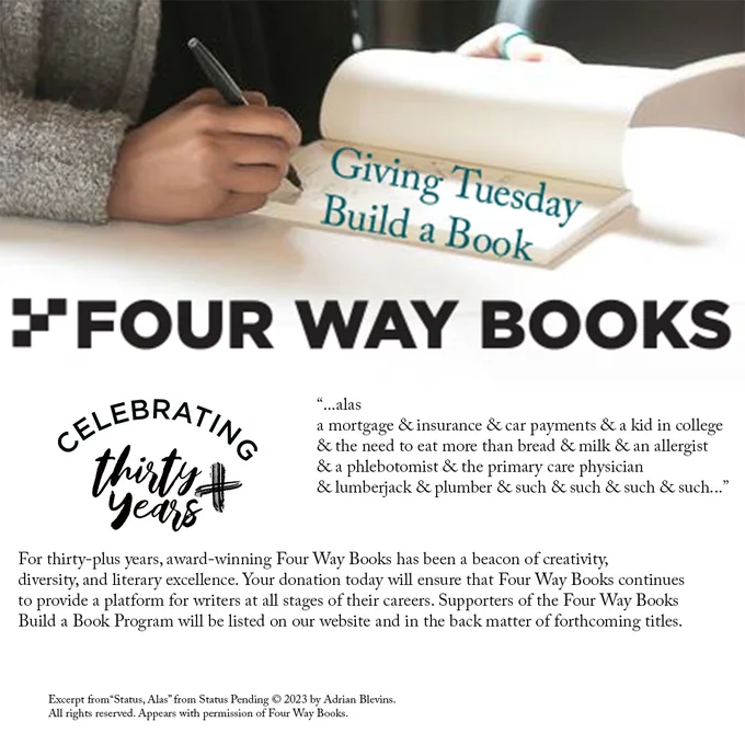 Picture of an author's hand signing the front page of their book, overlaid with text that says "Giving Tuesday: Build a Book." 

Below the Four Way Books company logo, the follow message is displayed: 
"...alas
a mortgage & insurance & car payments & a kid in college & the need to eat more than bread & milk & an allergist & a phlebotomist & the primary care physician & lumberjack & plumber & such & such & such & such..."

For thirty-plus years, award-winning Four Way Books has been a beacon of creativity, diversity, and literary excellence. Your donation today will ensure that Four Way Books continues to provide a platform for writers at all stages of their careers. Supporters of the Four Way Books Build a Book Program will be listed on our website and in the back matter of forthcoming titles.