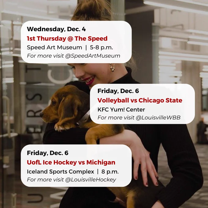 Wednesday, Dec. 4
1st Thursday @ The Speed
Speed Art Museum  |  5-8 p.m.
For more visit @SpeedArtMuseum
Friday, Dec. 6
UofL Ice Hockey vs Michigan
Iceland Sports Complex  |  8 p.m.
For more visit @LouisvilleHockey
Friday, Dec. 6
Volleyball vs Chicago State
KFC Yum! Center
For more visit @LouisvilleWBB


#UofL #UniversityofLouisville #GoCards #UofLStudents #UofLGrads #UofLAlumni #Louisville #LouisvilleKY