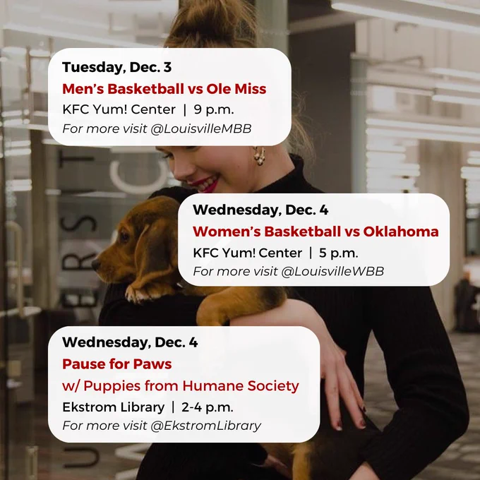 Tuesday, Dec. 3
Men’s Basketball vs Ole Miss
KFC Yum! Center  |  9 p.m.
For more visit @LouisvilleMBB
Wednesday, Dec. 4
Pause for Paws
w/ Puppies from Humane Society
Ekstrom Library  |  2-4 p.m.
For more visit @EkstromLibrary
Wednesday, Dec. 4
Women’s Basketball vs Oklahoma
KFC Yum! Center  |  5 p.m.
For more visit @LouisvilleWBB


#UofL #UniversityofLouisville #GoCards #UofLStudents #UofLGrads #UofLAlumni #Louisville #LouisvilleKY
