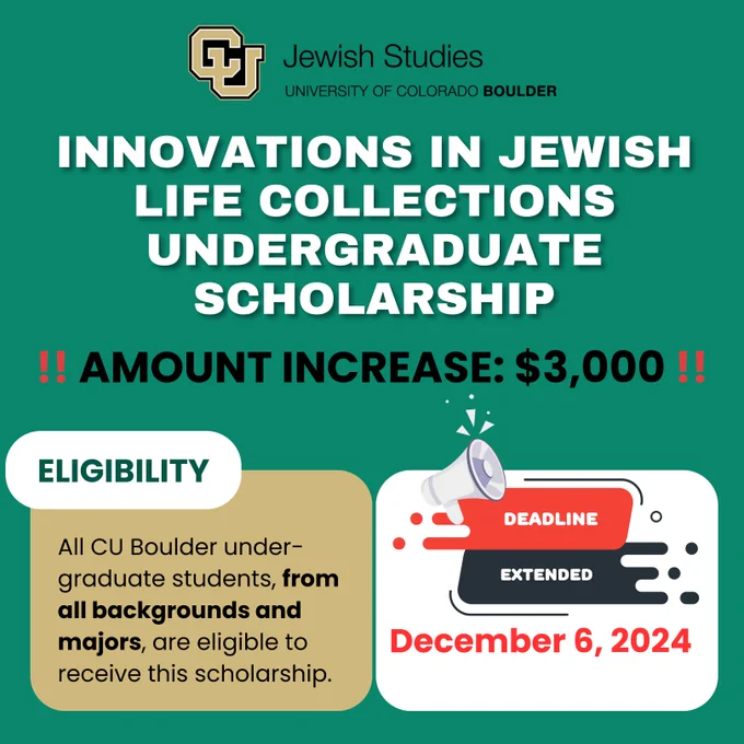 White text on green background. Innovations in Jewish Life Collections Undergraduate Scholarship. All CU Boulder undergraduate students, from all backgrounds and majors, are eligible to receive this $3000 research scholarship. Deadline now December 6, 2024.