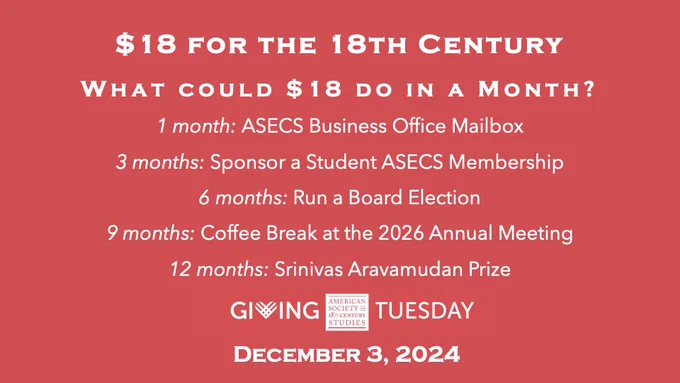 Giving Tuesday teaser, white text on ASECS-red background with the following text:
$18 for the 18th Century
What could $18 do in a month?
1 month: ASECS Business Office Mailbox
3 months: Sponsor a Student ASECS membership
6 months: Run a Board Election
9: Coffee Break at the 2026 Annual Meeting
12 months: Srinivas Aravamudan Prize