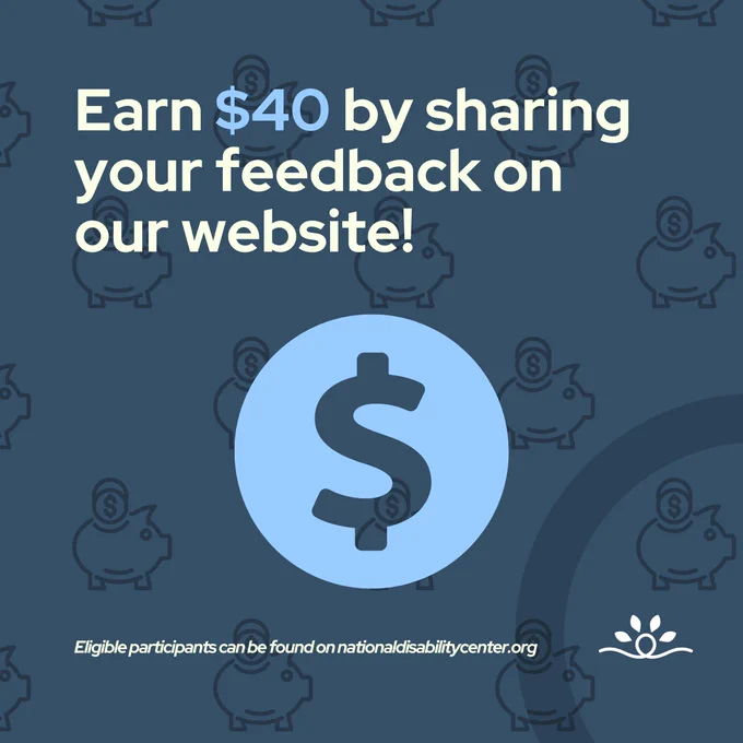 A dark blue background with a pattern of piggy bank icons, featuring a larger blue circle with a dollar symbol in the center. The main text reads, "Earn $40 by sharing your feedback on our website!" in light cream-colored text, with "$40" highlighted in light blue. At the bottom, it says, "Eligible participants can be found on nationaldisabilitycenter.org" alongside the National Disability Center logo.