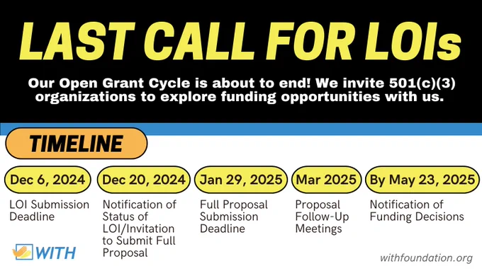 Promotional graphic. Yellow heading text on a black background reads "Last Call for LOIs." Below, white body text reads "Our Open Grant Cycle is about to end! We invite 501(c)(3) organizations to explore funding opportunities with us." Below, black text in an orange bubble reads "Timeline" with five dates in yellow bubbles and descriptions below:
1. Dec 6, 2024: LOI Submission Deadline
2. Dec 20, 2024: Notification of Status of LOI/Invitation to Submit Full Proposal
3. Jan 29, 2025: Full Proposal Submission Deadline
4. Mar 2025: Proposal Follow-Up Meetings
5. By May 23, 2025: Notification of Funding Decisions
The WITH Foundation logo and website, WithFoundation.org, are at the bottom. 