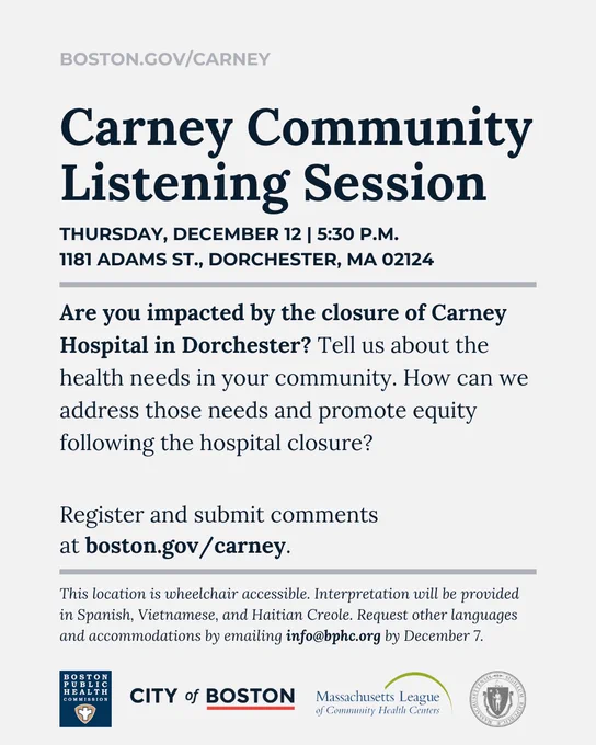 Light grey background with text that reads, "Boston.gov/Carney. Carney Community Listening Session: Thursday, December 12 at 5:30 p.m., 1181 Adams St., Dorchester, MA 02124. Are you impacted by the closure of Carney Hospital in Dorchester? Tell us about the health needs in your community. How can we address those needs and promote equity following the hospital closure? Register and submit comments at boston.gov/carney. This location is wheelchair accessible. Interpretation will be provided in Spanish, Vietnamese, and Haitian Creole. Request other languages and accommodations by emailing info@bphc.org by December 7." The Boston Public Health Commission, City of Boston, Massachusetts League of Community Health Centers, and State of Massachusetts logos are at the bottom. 