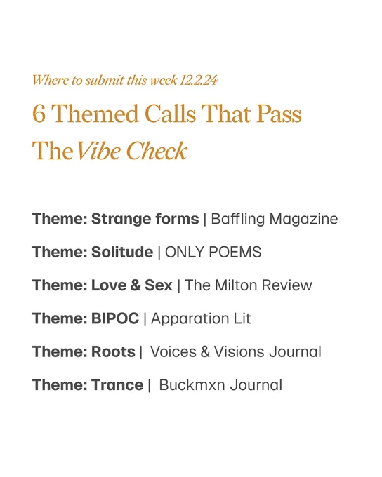 Where to submit this week 12.2.24
6 Themed Calls That Pass
TheVibe Check 
Theme: Strange forms | Baffling Magazine
Theme: Solitude | ONLY POEMS
Theme: Love & Sex | The Milton Review 
Theme: BIPOC | Apparation Lit 
Theme: Roots |  Voices & Visions Journal 
Theme: Trance |  Buckmxn Journal
