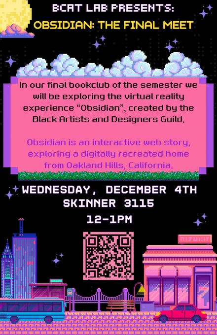 A pixel-art style poster for BCaT Lab event titled "OBSIDIAN: THE FINAL MEET," featuring a colorful cityscape and a QR code.

Transcribed Text:

BCAT LAB PRESENTS: OBSIDIAN: THE FINAL MEET

In our final bookclub of the semester we will be exploring the virtual reality experience “Obsidian”, created by the Black Artists and Designers Guild.

Obsidian is an interactive web story, exploring a digitally recreated home from Oakland Hills, California.

WEDNESDAY, DECEMBER 4TH SKINNER 3115 12–1PM