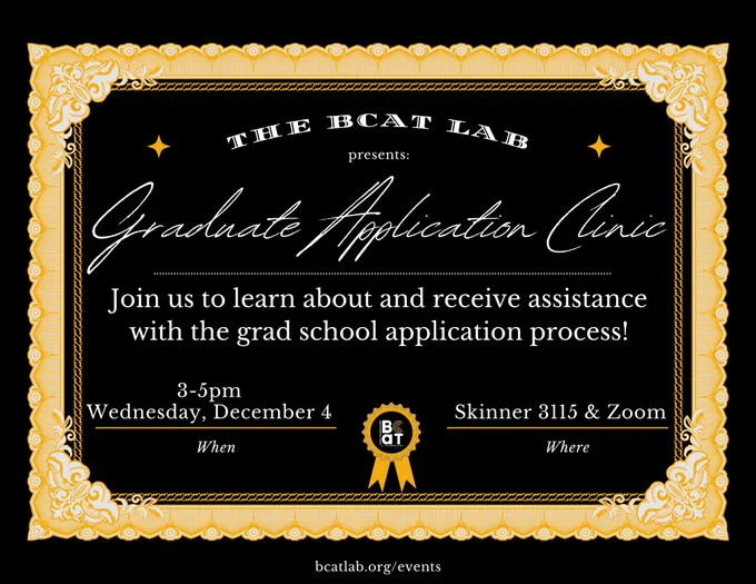 Event flyer for a Graduate Application Clinic by The BCAT Lab with details about date, time, and location.

Transcribed Text:

The BCaT Lab presents: Graduate Application Clinic

Join us to learn about and receive assistance with the grad school application process!

When: Wednesday, December 4 3-5pm

Where: Skinner 3115 & Zoom

bcatlab.org/events