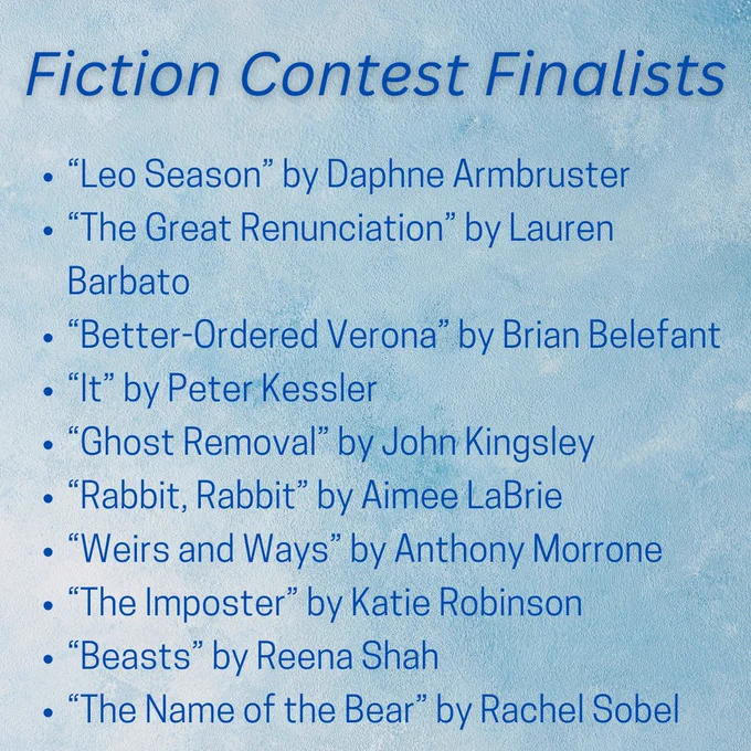 Fiction Contest Finalists 
“Leo Season” by Daphne Armbruster
“The Great Renunciation” by Lauren Barbato
“Better-Ordered Verona” by Brian Belefant
“It” by Peter Kessler
“Ghost Removal” by John Kingsley
“Rabbit, Rabbit” by Aimee LaBrie
“Weirs and Ways” by Anthony Morrone
“The Imposter” by Katie Robinson
“Beasts” by Reena Shah
“The Name of the Bear” by Rachel Sobel