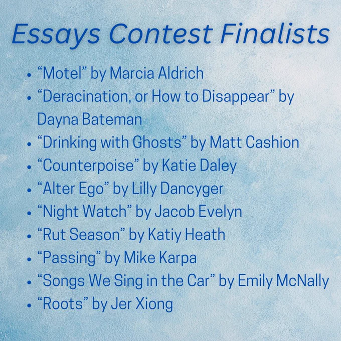 Essay Contest Finalists 
“Motel” by Marcia Aldrich
“Deracination, or How to Disappear” by Dayna Bateman
“Drinking with Ghosts” by Matt Cashion
“Counterpoise” by Katie Daley
“Alter Ego” by Lilly Dancyger
“Night Watch” by Jacob Evelyn
“Rut Season” by Katiy Heath
“Passing” by Mike Karpa
“Songs We Sing in the Car” by Emily McNally
“Roots” by Jer Xiong