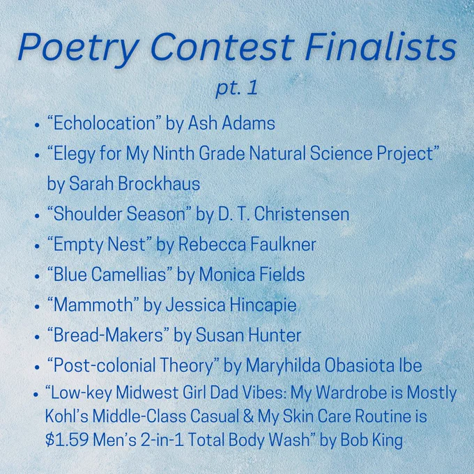 Poetry Contest Finalists pt. 1
“Echolocation” by Ash Adams
“Elegy for My Ninth Grade Natural Science Project” by Sarah Brockhaus
“Shoulder Season” by D. T. Christensen
“Empty Nest” by Rebecca Faulkner
“Blue Camellias” by Monica Fields
“Mammoth” by Jessica Hincapie
“Bread-Makers” by Susan Hunter
“Post-colonial Theory” by Maryhilda Obasiota Ibe
“Low-key Midwest Girl Dad Vibes: My Wardrobe is Mostly Kohl’s Middle-Class Casual & My Skin Care Routine is $1.59 Men’s 2-in-1 Total Body Wash” by Bob King