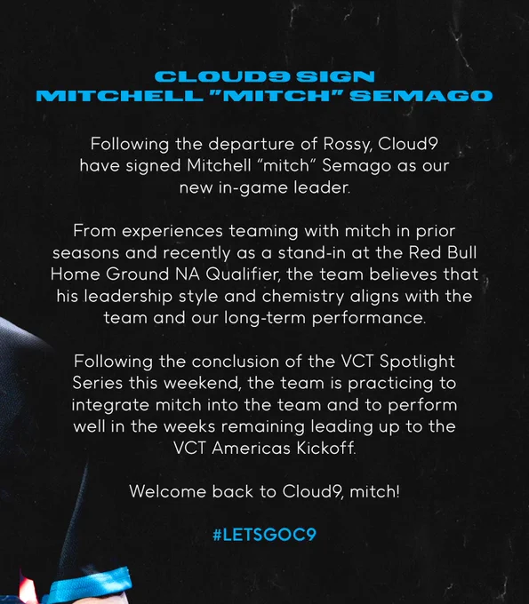 Text:
Following the departure of Rossy, Cloud9 have signed Mitchell “mitch” Semago as our new in-game leader.

From experiences teaming with mitch in prior seasons and recently as a stand-in at the Red Bull Home Ground NA Qualifier, the team believes that his leadership style and chemistry aligns with the team and our long-term performance.

Following the conclusion of the VCT Spotlight Series this weekend, the team is practicing to integrate mitch into the team and to perform well in the weeks remaining leading up to the VCT Americas Kickoff.

Welcome back to Cloud9, mitch!
#LETSGOC9
