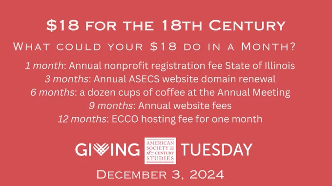 Giving Tuesday ASECS 2024 image, December 3, 2024, white text on red background:
$18 for the 18th Century
What could your $18 do in a month?
1 month: Annual nonprofit registration fee State of Illinois
3 months: Annual ASECS website domain renewal
6 months: a dozen cups of coffee at the Annual Meeting
9 months: Annual website fees
12 months: ECCO hosting fee for one month