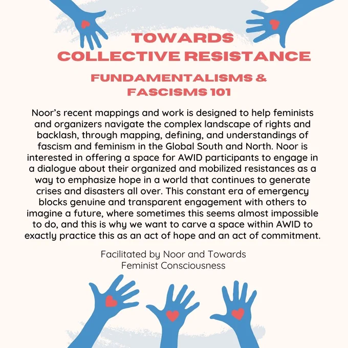 Noor’s recent mappings and work is designed to help feminists and organizers navigate the complex landscape of rights and backlash, through mapping, defining, and understandings of fascism and feminism in the Global South and North. Noor is interested in offering a space for AWID participants to engage in a dialogue about their organized and mobilized resistances as a way to emphasize hope in a world that continues to generate crises and disasters all over. This constant era of emergency blocks genuine and transparent engagement with others to imagine a future, where sometimes this seems almost impossible to do, and this is why we want to carve a space within AWID to exactly practice this as an act of hope and an act of commitment. 
Facilitated by Noor and Towards Feminist Consciousness
