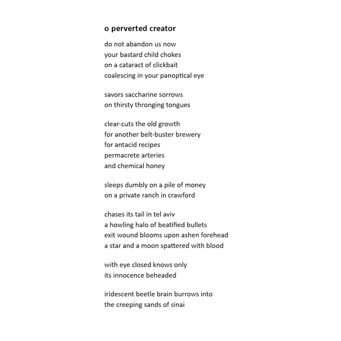 1
o perverted Creator
do not abandon us now
your bastard child chokes
on a cataract of clickbait
coalescing in your panoptical eye


savors saccharine sorrows 
on thirsty thronging tongues


clear-cuts the old growth 
for another belt-buster brewery
for antacid recipes
permacrete arteries 
and chemical honey 


sleeps dumbly on a pile of money
on a private ranch in crawford


chases its tail in tel aviv
a howling halo of beatified bullets 
exit wound blooms upon ashen forehead
a star and a moon spattered with blood


with eye closed it knows only 
its innocence beheaded


iridescent beetle brain burrows into
the creeping sands of sinai 