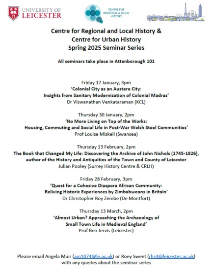 Centre for Regional and Local History & Centre for Urban History
Spring 2025 Seminar Series
All seminars take place in Attenborough 101
Friday 17 January, 3pm
‘Colonial City as an Austere City:
Insights from Sanitary Modernization of Colonial Madras’
Dr Viswanathan Venkataraman (KCL)
Thursday 30 January, 2pm
‘No More Living on Top of the Works:
Housing, Commuting and Social Life in Post-War Welsh Steel Communities’
Prof Louise Miskell (Swansea)
Thursday 13 February, 2pm
The Book that Changed My Life: Discovering the Archive of John Nichols (1745-1826), author of the History and Antiquities of the Town and County of Leicester
Julian Pooley (Surrey History Centre & CRLH)
Friday 28 February, 3pm
‘Quest for a Cohesive Diaspora African Community:
Reliving Historic Experiences by Zimbabweans in Britain’
Dr Christopher Roy Zembe (De Montfort)
Thursday 13 March, 2pm
‘Almost Urban? Approaching the Archaeology of
Small Town Life in Medieval England’
Prof Ben Jervis (Leicester)
DM for Teams link