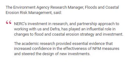 Screenshot from Impact story, highlighting a quote from the Environment Agency Research Manager, Floods and Coastal Erosion Risk Management:

"NERC’s investment in research, and partnership approach to working with us and Defra, has played an influential role in changes to flood and coastal erosion strategy and investment.

The academic research provided essential evidence that increased confidence in the effectiveness of NFM measures and steered the design of new investments."