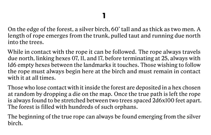 On the edge of the forest, a silver birch, 60’ tall and as thick as two men. A length of rope emerges from the trunk, pulled taut and running due north into the trees.
While in contact with the rope it can be followed. The rope always travels due north, linking hexes 07, 11, and 17, before terminating at 25, always with 1d6 empty hexes between the landmarks it touches. Those wishing to follow the rope must always begin here at the birch and must remain in contact with it at all times.
Those who lose contact with it inside the forest are deposited in a hex chosen at random by dropping a die on the map. Once the true path is left the rope is always found to be stretched between two trees spaced 2d6x100 feet apart. The forest is filled with hundreds of such orphans.
The beginning of the true rope can always be found emerging from the silver birch.