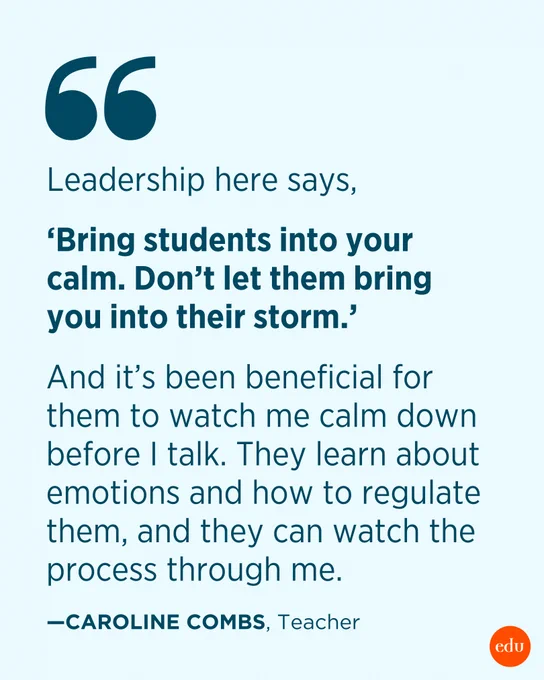 “Leadership here says, ‘Bring students into your calm. Don’t let them bring you into their storm.’ And it’s been beneficial for them to watch me calm down before I talk. They learn about emotions and how to regulate them, and they can watch the process through me.” —Caroline Combs, Teacher