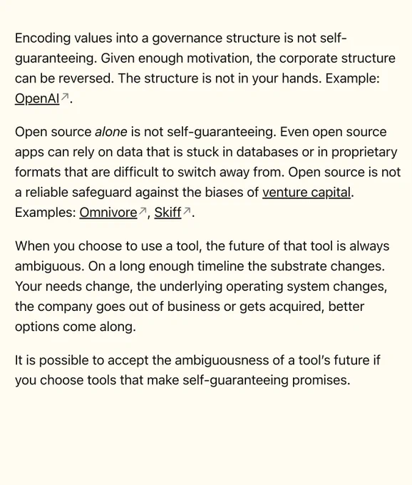 Encoding values into a governance structure is not self-guaranteeing. Given enough motivation, the corporate structure can be reversed. The structure is not in your hands. Example: OpenAI.

Open source alone is not self-guaranteeing. Even open source apps can rely on data that is stuck in databases or in proprietary formats that are difficult to switch away from. Open source is not a reliable safeguard against the biases of venture capital. Examples: Omnivore, Skiff.

When you choose to use a tool, the future of that tool is always ambiguous. On a long enough timeline the substrate changes. Your needs change, the underlying operating system changes, the company goes out of business or gets acquired, better options come along.

It is possible to accept the ambiguousness of a tool's future if you choose tools that make self-guaranteeing promises.

