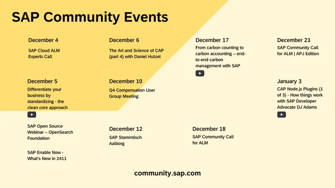 SAP Community Events
community.sap.com
SAP Cloud ALM Experts Call
Differentiate your business by standardizing - the clean core approach
SAP Open Source Webinar – OpenSearch Foundation
December 6
Q4 Compensation User Group Meeting
December 12
SAP Stammtisch Aalborg
December 17
From carbon counting to carbon accounting – end-to-end carbon management with SAP
SAP Community Call for ALM
December 4
December 5
SAP Enable Now - What’s New in 2411
December 10
December 18
SAP Community Call for ALM | APJ Edition
December 23
January 3
CAP Node.js Plugins (1 of 3) - How things work with SAP Developer Advocate DJ Adams
The Art and Science of CAP (part 4) with Daniel Hutzel