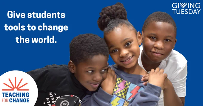 Blue background with three brown skinned children, one boy wearing a black shirt, one girl with high bun, wearing a grey shirt with lightening bolts and one boy with a white tee-shirt. 

White text reads, "Give students tools to change the world." Giving Tuesday logo in white, a white circle with orange and blue Teaching for Change logo. 