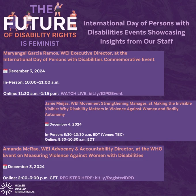 The text is a full list of the events that WEI will be at for IDPD. 

Event 1: Maryangel Garcia Ramos, WEI Executive Director, at the International Day of Persons with Disabilities Commemorative Event

📅 December 3, 2024

In-Person: 10:00–11:00 a.m. 

Online: 11:30 a.m.–1:15 p.m:  WATCH LIVE: bit.ly/IDPDEvent

Event 2:

Janie Meijas, WEI Movement Strengthening Manager, at Making the Invisible Visible: Why Disability Matters in Violence Against Women and Bodily Autonomy

📅 December 4, 2024

In-Person: 8:30–10:30 a.m. EDT (Venue: TBC)
Online: 8:30–10:30 a.m. EDT

Event 3:

Amanda McRae, WEI Advocacy & Accountability Director, at the WHO Event on Measuring Violence Against Women with Disabilities

📅 December 3, 2024

Online: 2:00–3:00 p.m. CET. REGISTER HERE: bit.ly/RegisterIDPD