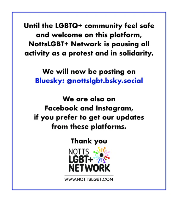 Until the LGBTQ  community feel safe and welcome on this platform, NottsLGBT  Network is pausing all activity as a protest and in solidarity.

We will now be posting on Bluesky: @nottslgbt.bsky.social 

We are also on Facebook and Instagram if you prefer to get our updates from these platforms. 

Thank you
