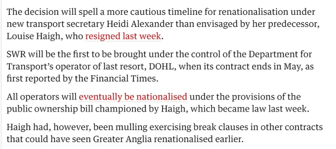 text of Guardian article:

The decision will spell a more cautious timeline for renationalisation under new transport secretary Heidi Alexander than envisaged by her predecessor, Louise Haigh, who resigned last week.

SWR will be the first to be brought under the control of the Department for Transport’s operator of last resort, DOHL, when its contract ends in May, as first reported by the Financial Times.

All operators will eventually be nationalised under the provisions of the public ownership bill championed by Haigh, which became law last week.

Haigh had, however, been mulling exercising break clauses in other contracts that could have seen Greater Anglia renationalised earlier.