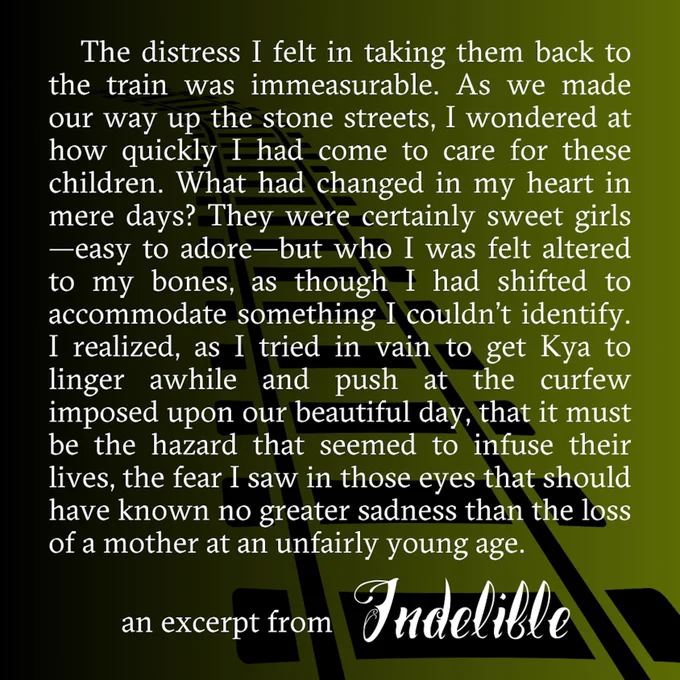 The distress I felt in taking them back to the train was immeasurable. As we made our way up the stone streets, I wondered at how quickly I had come to care for these children. What had changed in my heart in mere days? They were certainly sweet girls-- easy to adore-- but who I was felt altered to my bones, as though I had shifted to accommodate something I couldn't identify. I realized, as I tried in vain to get Kya to linger awhile and push at the curfew imposed upon our beautiful day, that it must be the hazard that seemed to infuse their lives, the fear I saw in those eyes that should have known no greater sadness than the loss of a mother at an unfairly young age. -an excerpt from "Indelible"