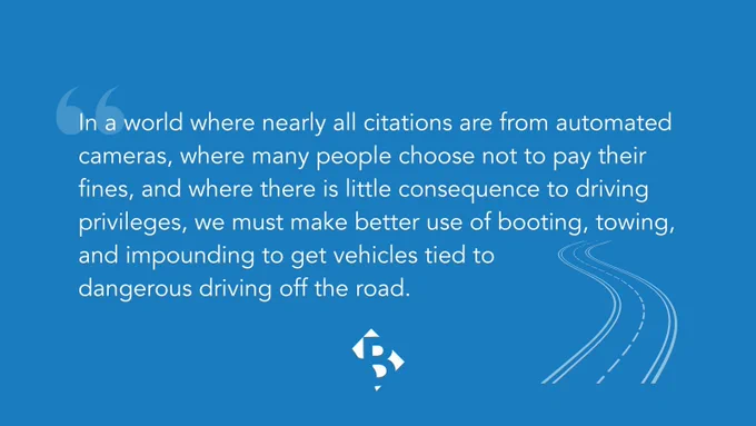 "In a world where nearly all citations are from automated cameras, where many people choose not to pay their fines, and where there is little consequence to driving privileges, we must make better use of booting, towing, and impounding to get vehicles tied to dangerous driving off the road."