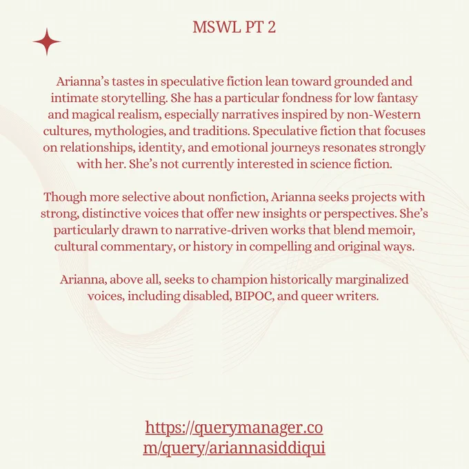 Arianna’s tastes in speculative fiction lean toward grounded and intimate storytelling. She has a particular fondness for low fantasy and magical realism, especially narratives inspired by non-Western cultures, mythologies, and traditions. Speculative fiction that focuses on relationships, identity, and emotional journeys resonates strongly with her. She’s not currently interested in science fiction.

Though more selective about nonfiction, Arianna seeks projects with strong, distinctive voices that offer new insights or perspectives. She’s particularly drawn to narrative-driven works that blend memoir, cultural commentary, or history in compelling and original ways.
​
Arianna, above all, seeks to champion historically marginalized voices, including disabled, BIPOC, and queer writers. 
