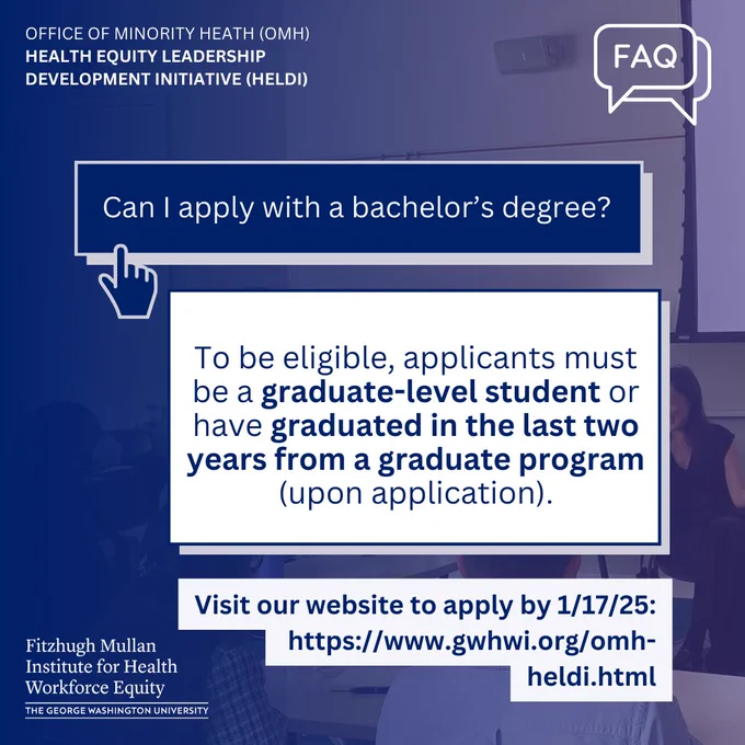 Office of Minority Health (OMH) Health Equity Leadership Development Initiative (HELDI). FAQ icon. Can I apply with a bachelor's degree? To be eligible, applicants must be a graduate-level student or have graduated in the last two years from a graduate program (upon application). Visit our website to apply by 1/17/25:  https://www.gwhwi.org/omh-heldi.html Fitzhugh Mullan Institute logo.